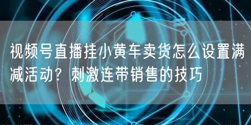 视频号直播挂小黄车卖货怎么设置满减活动?刺激连带销售的技巧